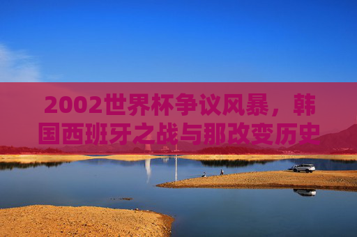 2002世界杯争议风暴,韩国西班牙之战与那改变历史的三个判罚,2002世界杯争议风暴,韩国西班牙之战与改变历史的三个判罚