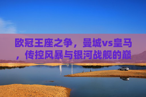欧冠王座之争，曼城vs皇马，传控风暴与银河战舰的巅峰碰撞，传控风暴VS银河战舰，欧冠王座巅峰碰撞