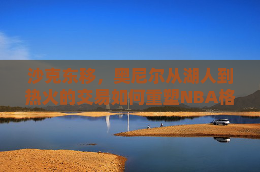 沙克东移，奥尼尔从湖人到热火的交易如何重塑NBA格局，沙克东移，奥尼尔从湖人到热火如何重塑NBA格局