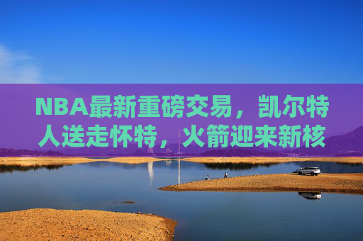 NBA最新重磅交易,凯尔特人送走怀特,火箭迎来新核心!东决格局或改写,凯尔特人交易怀特至火箭!东决格局生变,火箭新核心诞生