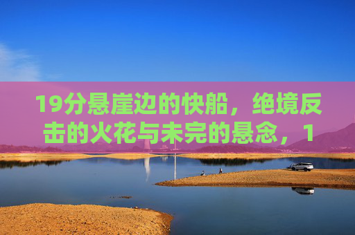 19分悬崖边的快船,绝境反击的火花与未完的悬念,19分悬崖边,快船绝境反击的火花与悬念