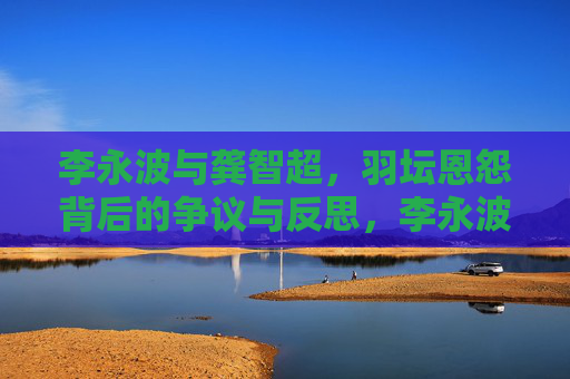 李永波与龚智超，羽坛恩怨背后的争议与反思，李永波与龚智超，羽坛恩怨的争议与反思