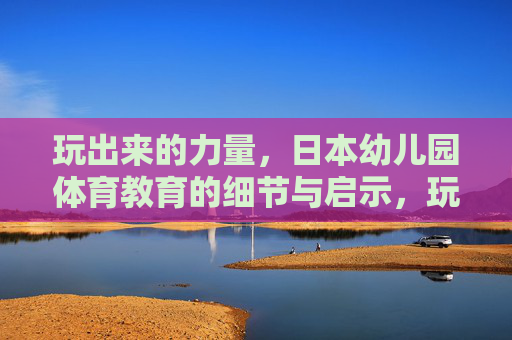 玩出来的力量,日本幼儿园体育教育的细节与启示,玩出来的力量,日本幼儿园体育教育的细节与启示