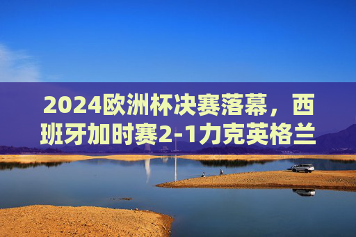 2024欧洲杯决赛落幕，西班牙加时赛2-1力克英格兰 第四次捧杯，2024欧洲杯决赛，西班牙加时赛2-1力克英格兰，第四次捧杯