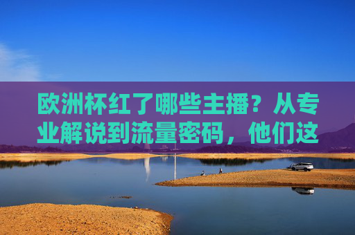 欧洲杯红了哪些主播?从专业解说到流量密码,他们这样点燃赛场内外