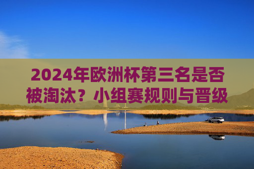 2024年欧洲杯第三名是否被淘汰？小组赛规则与晋级全解析，2024年欧洲杯第三名晋级规则与淘汰全解析