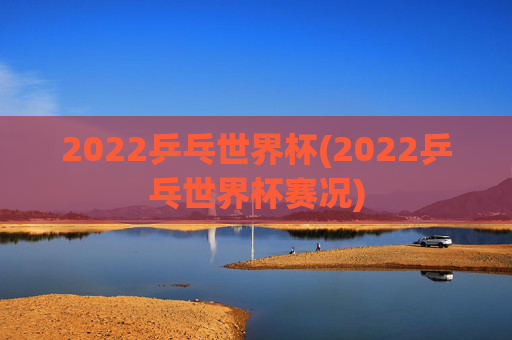 2022乒乓世界杯(2022乒乓世界杯赛况)