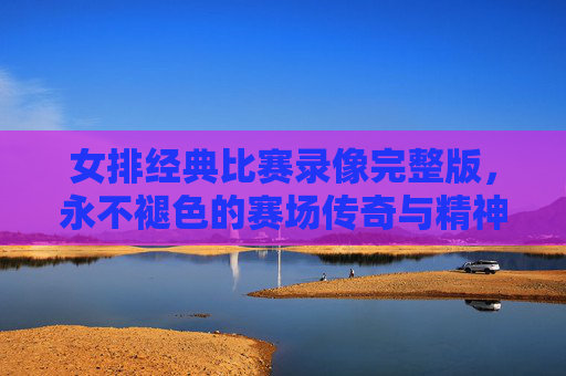 女排经典比赛录像完整版，永不褪色的赛场传奇与精神丰碑，女排经典比赛录像，永不褪色的赛场传奇与精神丰碑