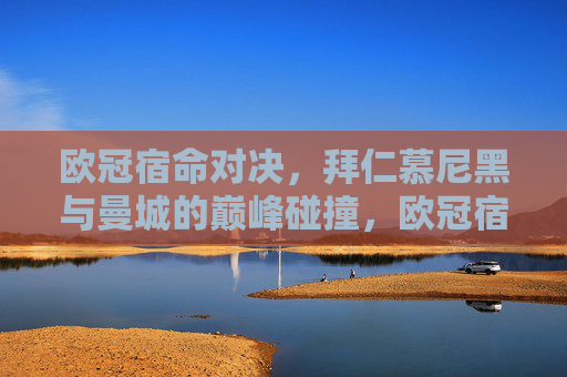 欧冠宿命对决,拜仁慕尼黑与曼城的巅峰碰撞,欧冠宿命对决,拜仁慕尼黑与曼城的巅峰碰撞