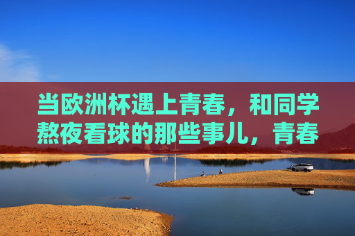 当欧洲杯遇上青春，和同学熬夜看球的那些事儿，青春遇上欧洲杯，和同学熬夜看球的那些事儿