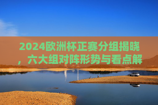 2024欧洲杯正赛分组揭晓,六大组对阵形势与看点解析,2024欧洲杯分组揭晓,六大组对阵形势与看点解析