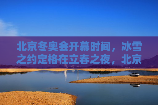 北京冬奥会开幕时间，冰雪之约定格在立春之夜，北京冬奥，立春之夜的冰雪之约