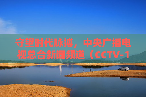 守望时代脉搏,中央广播电视总台新闻频道(CCTV-13)的24小时中国叙事,守望时代脉搏,CCTV-13的24小时中国叙事