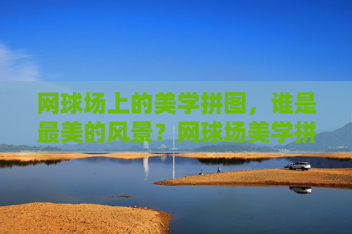 网球场上的美学拼图,谁是最美的风景?网球场美学拼图,谁是最美风景?