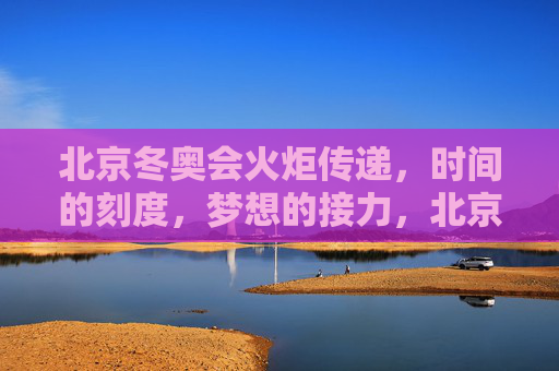 北京冬奥会火炬传递,时间的刻度,梦想的接力,北京冬奥会火炬传递,时间的刻度与梦想的接力