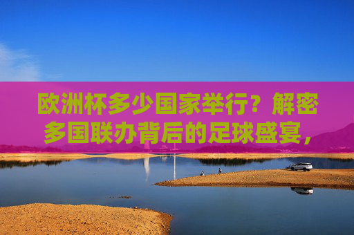 欧洲杯多少国家举行?解密多国联办背后的足球盛宴,欧洲杯多国联办,一场跨国足球盛宴