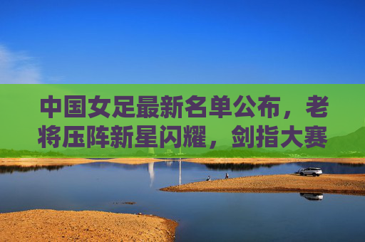 中国女足最新名单公布,老将压阵新星闪耀,剑指大赛佳绩,中国女足最新名单,老将压阵新星闪耀剑指大赛佳绩