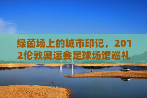 绿茵场上的城市印记,2012伦敦奥运会足球场馆巡礼,2012伦敦奥运会足球场馆,绿茵场上的城市印记
