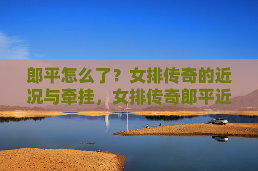 郎平怎么了？女排传奇的近况与牵挂，女排传奇郎平近况引牵挂