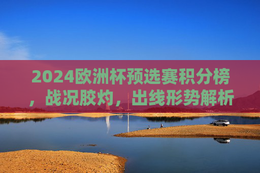 2024欧洲杯预选赛积分榜，战况胶灼，出线形势解析，2024欧洲杯预选赛积分榜，战况胶灼与出线形势解析