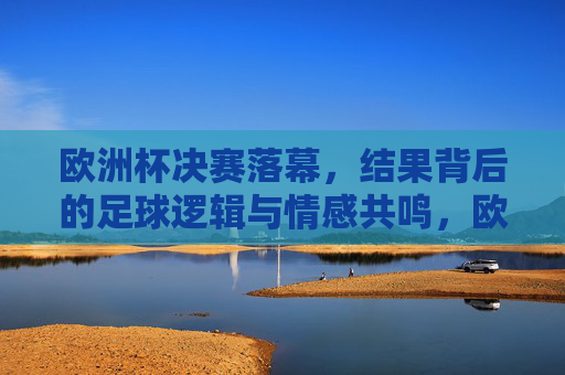 欧洲杯决赛落幕，结果背后的足球逻辑与情感共鸣，欧洲杯决赛落幕，结果背后的足球逻辑与情感共鸣