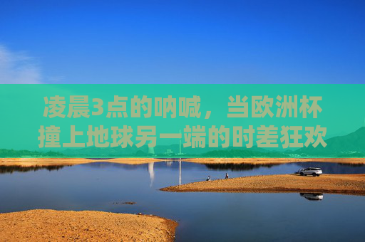 凌晨3点的呐喊,当欧洲杯撞上地球另一端的时差狂欢,凌晨3点,欧洲杯撞上地球时差的狂欢