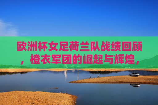 欧洲杯女足荷兰队战绩回顾,橙衣军团的崛起与辉煌,欧洲杯女足荷兰队,崛起与辉煌