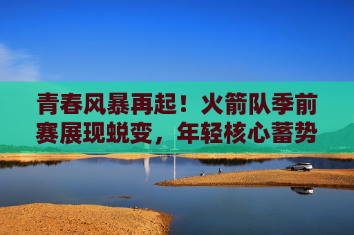青春风暴再起!火箭队季前赛展现蜕变,年轻核心蓄势待发,火箭季前赛青春风暴再起,年轻核心蜕变蓄势待发