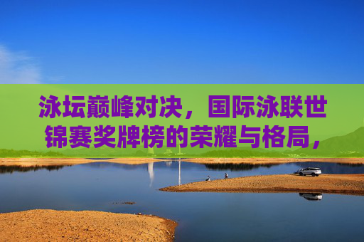 泳坛巅峰对决,国际泳联世锦赛奖牌榜的荣耀与格局,泳坛巅峰对决,国际泳联世锦赛奖牌榜荣耀与格局