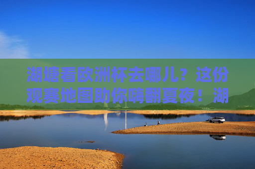 湖塘看欧洲杯去哪儿？这份观赛地图助你嗨翻夏夜！湖塘欧洲杯观赛地图，嗨翻夏夜看球去！