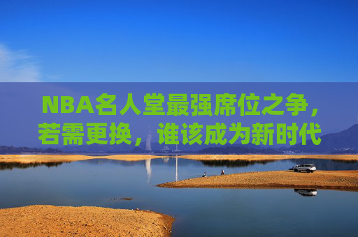 NBA名人堂最强席位之争,若需更换,谁该成为新时代的历史标杆?