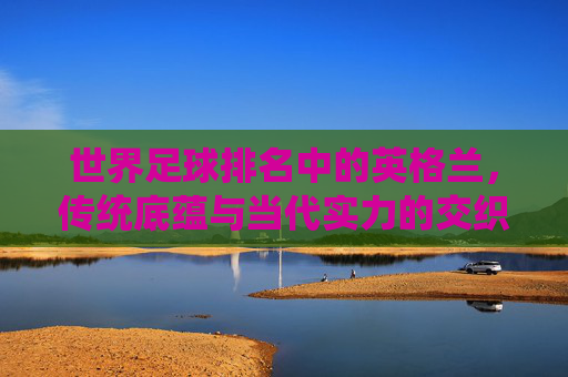 世界足球排名中的英格兰,传统底蕴与当代实力的交织,英格兰足球,传统底蕴与当代实力的交织