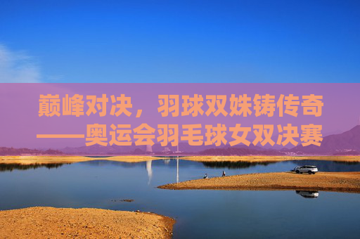 巅峰对决,羽球双姝铸传奇——奥运会羽毛球女双决赛惊世一战,巅峰对决,羽球双姝奥运女双决赛惊世一战