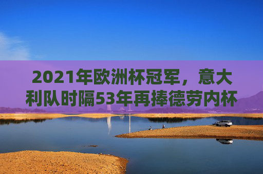 2021年欧洲杯冠军，意大利队时隔53年再捧德劳内杯，意大利时隔53年再捧德劳内杯
