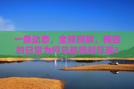 一条动态，全球刷屏，梅西的日常为何总能掀起巨浪？梅西日常何以掀起全球巨浪？