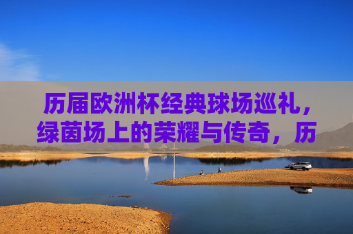 历届欧洲杯经典球场巡礼，绿茵场上的荣耀与传奇，历届欧洲杯经典球场巡礼，绿茵场的荣耀与传奇