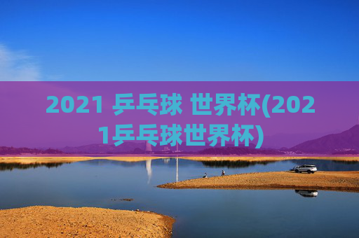 2021 乒乓球 世界杯(2021乒乓球世界杯)