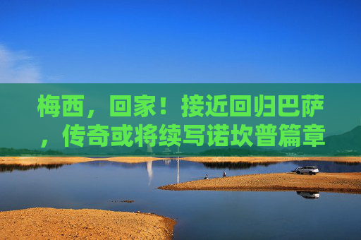 梅西,回家!接近回归巴萨,传奇或将续写诺坎普篇章