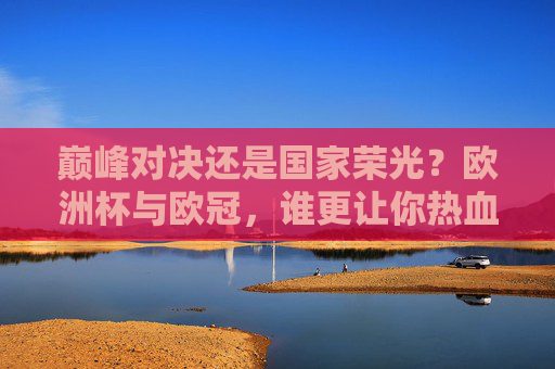 巅峰对决还是国家荣光？欧洲杯与欧冠，谁更让你热血沸腾？巅峰对决VS国家荣光，欧洲杯与欧冠的热血之选