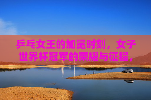 乒乓女王的加冕时刻，女子世界杯冠军的荣耀与征程，乒乓女王的加冕，女子世界杯冠军荣耀征程