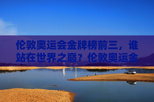 伦敦奥运会金牌榜前三，谁站在世界之巅？伦敦奥运金牌榜前三，巅峰之问谁称王？