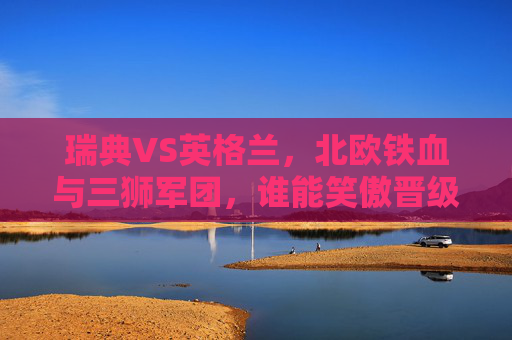 瑞典VS英格兰,北欧铁血与三狮军团,谁能笑傲晋级路?北欧铁血VS三狮军团,瑞典英格兰谁能笑傲晋级路?