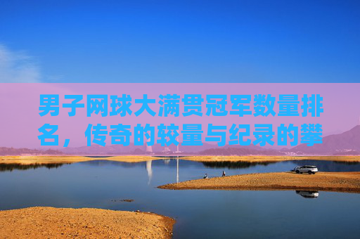 男子网球大满贯冠军数量排名,传奇的较量与纪录的攀登,男子网球大满贯冠军数量排名,传奇的较量与纪录的攀登