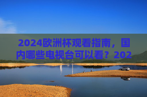 2024欧洲杯观看指南,国内哪些电视台可以看?2024欧洲杯观看指南,国内电视台观看渠道