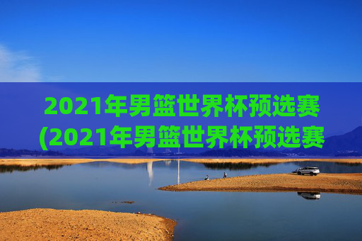 2021年男篮世界杯预选赛(2021年男篮世界杯预选赛赛程)