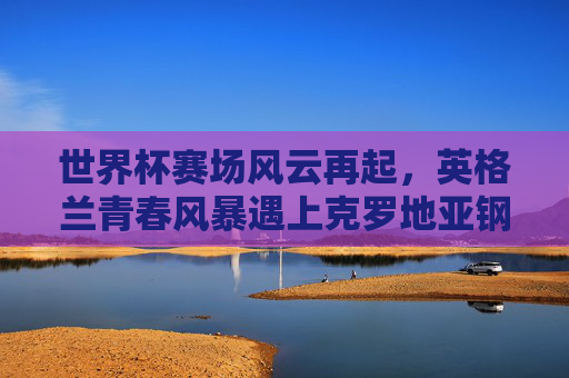世界杯赛场风云再起,英格兰青春风暴遇上克罗地亚钢铁之师,世界杯,英格兰青春风暴对决克罗地亚钢铁之师