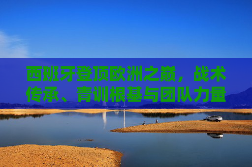 西班牙登顶欧洲之巅，战术传承、青训根基与团队力量的胜利，西班牙登顶欧洲之巅，战术传承、青训根基与团队力量的胜利