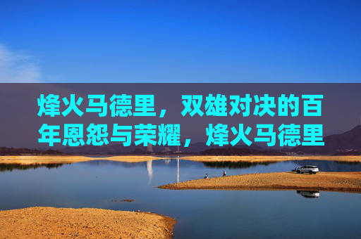 烽火马德里，双雄对决的百年恩怨与荣耀，烽火马德里，双雄百年恩怨对决与荣耀