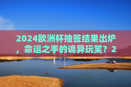 2024欧洲杯抽签结果出炉,命运之手的诡异玩笑?2024欧洲杯抽签,命运之手的诡异玩笑?