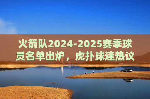 火箭队2024-2025赛季球员名单出炉，虎扑球迷热议，青年军集结，双核+新援能否突围？火箭2024-25赛季名单出炉，虎扑热议青年军，双核新援能否突围？